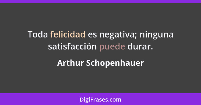 Toda felicidad es negativa; ninguna satisfacción puede durar.... - Arthur Schopenhauer