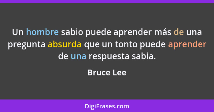 Un hombre sabio puede aprender más de una pregunta absurda que un tonto puede aprender de una respuesta sabia.... - Bruce Lee