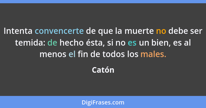 Intenta convencerte de que la muerte no debe ser temida: de hecho ésta, si no es un bien, es al menos el fin de todos los males.... - Catón