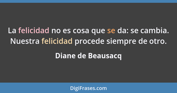 La felicidad no es cosa que se da: se cambia. Nuestra felicidad procede siempre de otro.... - Diane de Beausacq