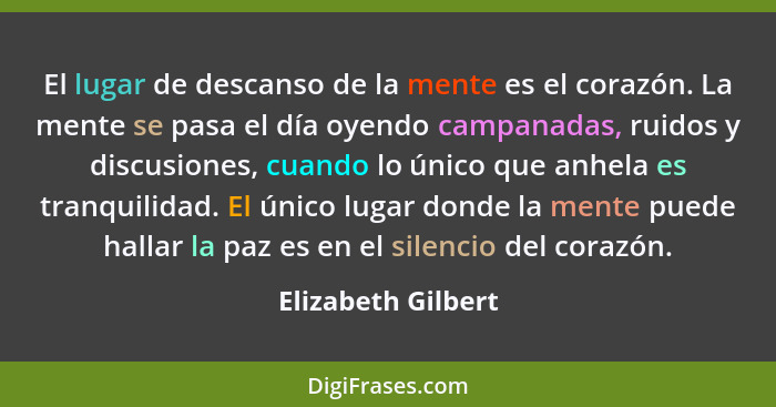 El lugar de descanso de la mente es el corazón. La mente se pasa el día oyendo campanadas, ruidos y discusiones, cuando lo único q... - Elizabeth Gilbert