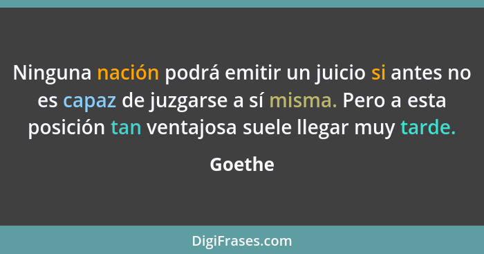 Ninguna nación podrá emitir un juicio si antes no es capaz de juzgarse a sí misma. Pero a esta posición tan ventajosa suele llegar muy tarde.... - Goethe