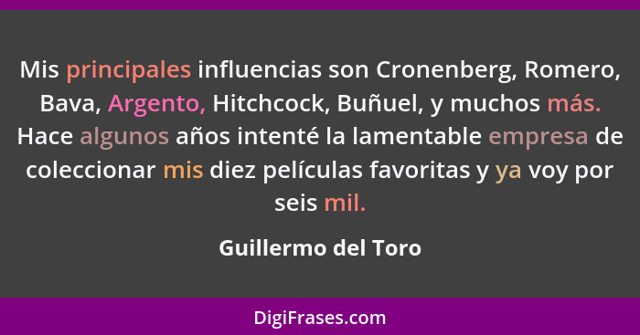 Mis principales influencias son Cronenberg, Romero, Bava, Argento, Hitchcock, Buñuel, y muchos más. Hace algunos años intenté la... - Guillermo del Toro