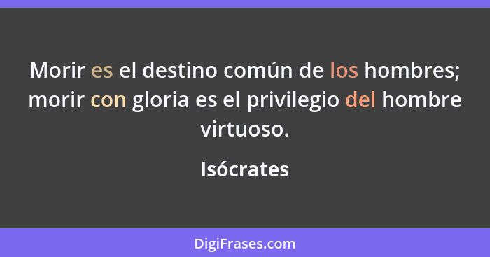 Morir es el destino común de los hombres; morir con gloria es el privilegio del hombre virtuoso.... - Isócrates