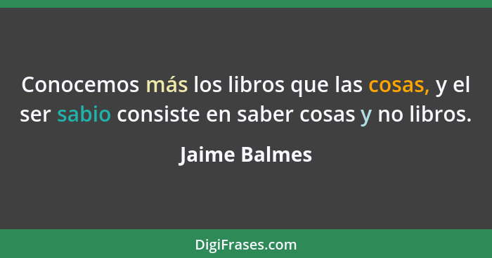 Conocemos más los libros que las cosas, y el ser sabio consiste en saber cosas y no libros.... - Jaime Balmes