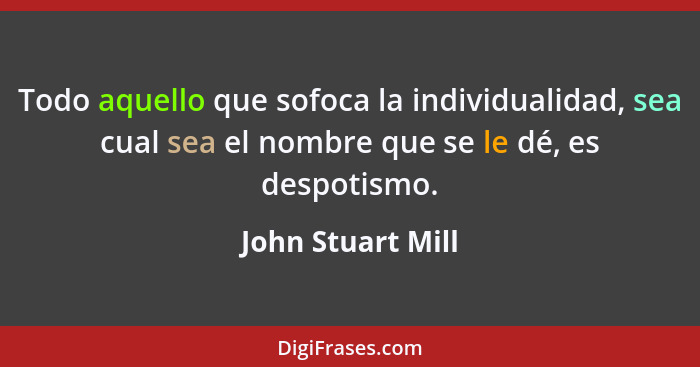 Todo aquello que sofoca la individualidad, sea cual sea el nombre que se le dé, es despotismo.... - John Stuart Mill
