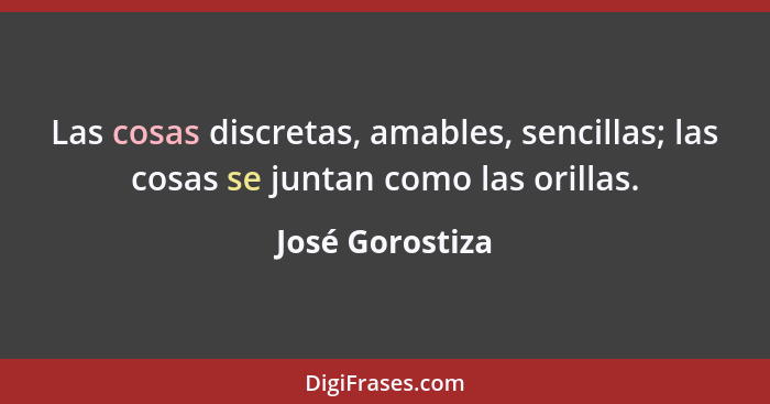 Las cosas discretas, amables, sencillas; las cosas se juntan como las orillas.... - José Gorostiza