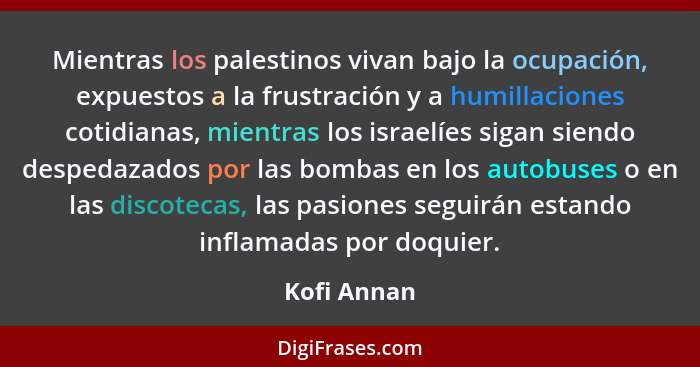 Mientras los palestinos vivan bajo la ocupación, expuestos a la frustración y a humillaciones cotidianas, mientras los israelíes sigan si... - Kofi Annan