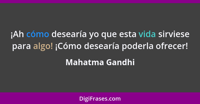 ¡Ah cómo desearía yo que esta vida sirviese para algo! ¡Cómo desearía poderla ofrecer!... - Mahatma Gandhi