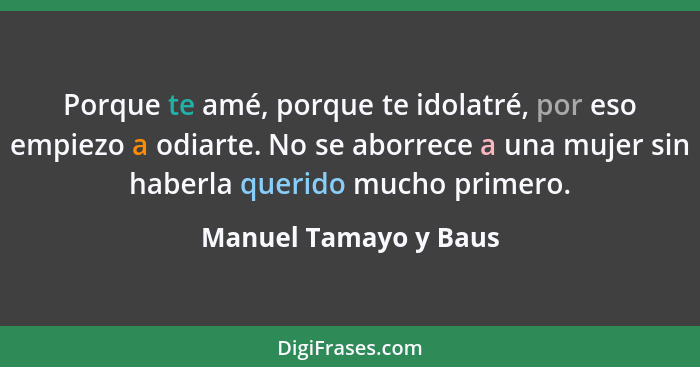 Porque te amé, porque te idolatré, por eso empiezo a odiarte. No se aborrece a una mujer sin haberla querido mucho primero.... - Manuel Tamayo y Baus