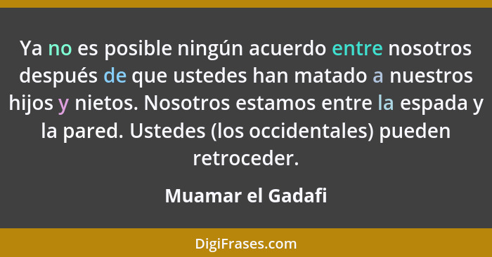 Ya no es posible ningún acuerdo entre nosotros después de que ustedes han matado a nuestros hijos y nietos. Nosotros estamos entre... - Muamar el Gadafi