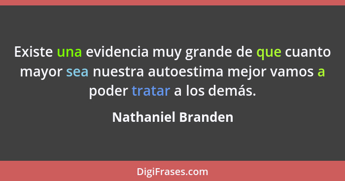 Existe una evidencia muy grande de que cuanto mayor sea nuestra autoestima mejor vamos a poder tratar a los demás.... - Nathaniel Branden