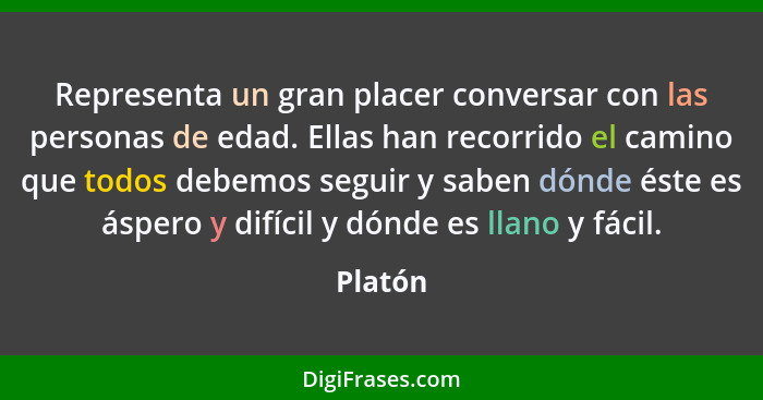 Representa un gran placer conversar con las personas de edad. Ellas han recorrido el camino que todos debemos seguir y saben dónde éste es ás... - Platón