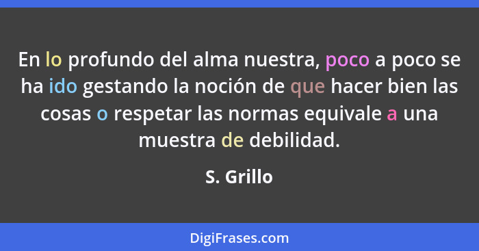 En lo profundo del alma nuestra, poco a poco se ha ido gestando la noción de que hacer bien las cosas o respetar las normas equivale a una... - S. Grillo