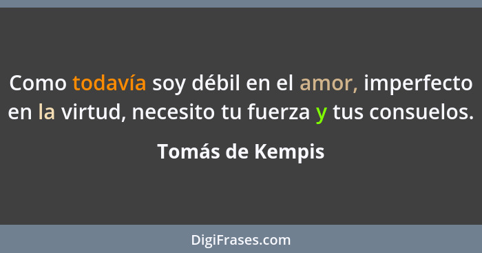 Como todavía soy débil en el amor, imperfecto en la virtud, necesito tu fuerza y tus consuelos.... - Tomás de Kempis