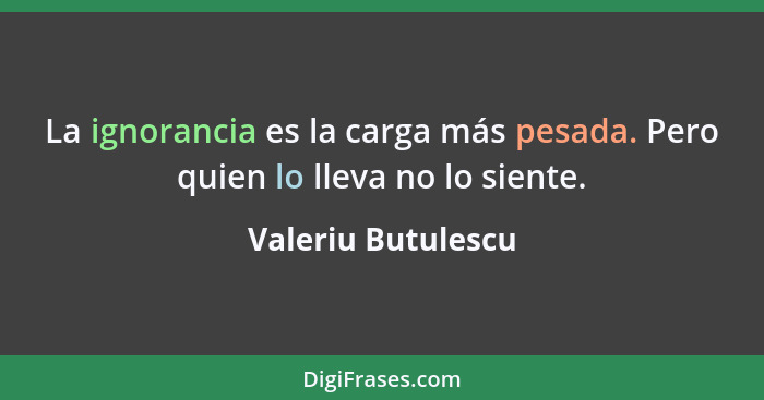 La ignorancia es la carga más pesada. Pero quien lo lleva no lo siente.... - Valeriu Butulescu