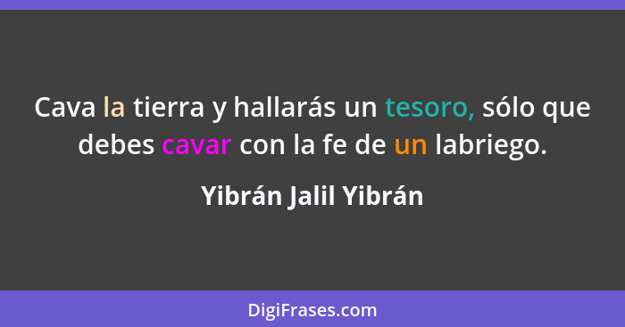 Cava la tierra y hallarás un tesoro, sólo que debes cavar con la fe de un labriego.... - Yibrán Jalil Yibrán