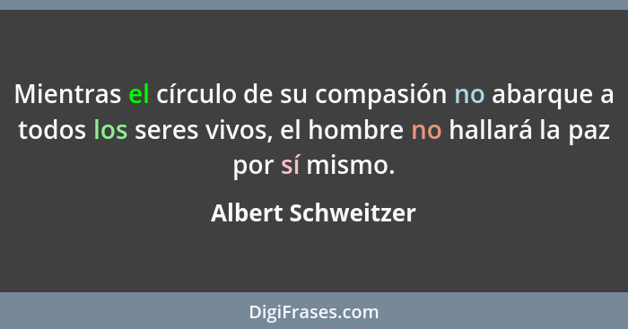 Mientras el círculo de su compasión no abarque a todos los seres vivos, el hombre no hallará la paz por sí mismo.... - Albert Schweitzer
