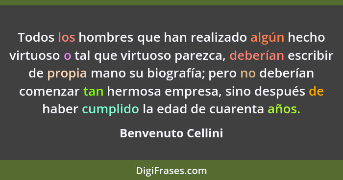 Todos los hombres que han realizado algún hecho virtuoso o tal que virtuoso parezca, deberían escribir de propia mano su biografía... - Benvenuto Cellini