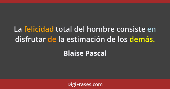 La felicidad total del hombre consiste en disfrutar de la estimación de los demás.... - Blaise Pascal