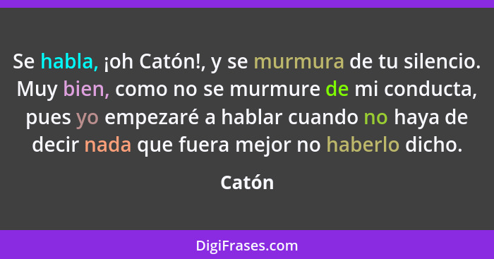 Se habla, ¡oh Catón!, y se murmura de tu silencio. Muy bien, como no se murmure de mi conducta, pues yo empezaré a hablar cuando no haya de de... - Catón