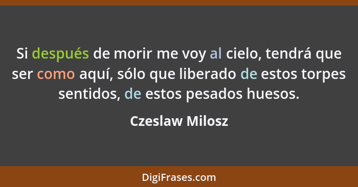 Si después de morir me voy al cielo, tendrá que ser como aquí, sólo que liberado de estos torpes sentidos, de estos pesados huesos.... - Czeslaw Milosz