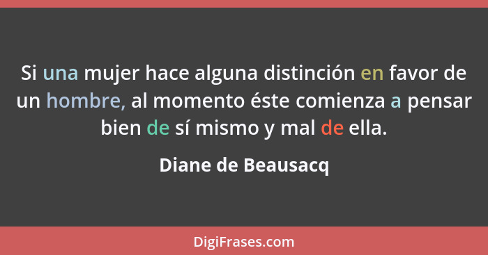 Si una mujer hace alguna distinción en favor de un hombre, al momento éste comienza a pensar bien de sí mismo y mal de ella.... - Diane de Beausacq