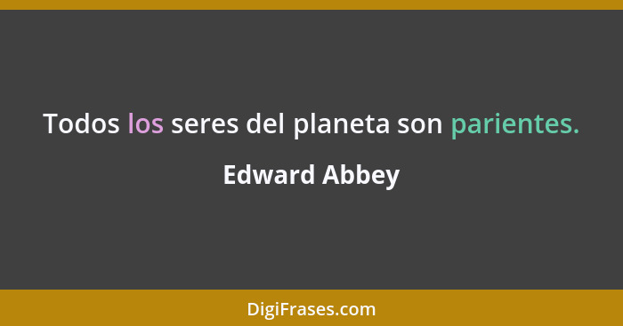 Todos los seres del planeta son parientes.... - Edward Abbey