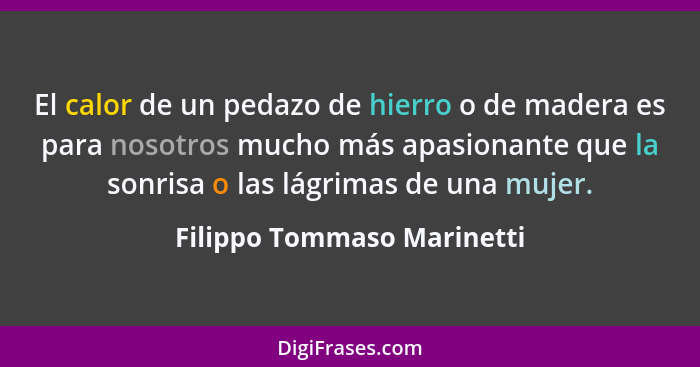 El calor de un pedazo de hierro o de madera es para nosotros mucho más apasionante que la sonrisa o las lágrimas de una mu... - Filippo Tommaso Marinetti