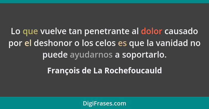 Lo que vuelve tan penetrante al dolor causado por el deshonor o los celos es que la vanidad no puede ayudarnos a soport... - François de La Rochefoucauld