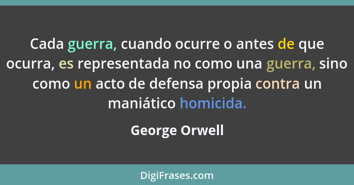 Cada guerra, cuando ocurre o antes de que ocurra, es representada no como una guerra, sino como un acto de defensa propia contra un ma... - George Orwell