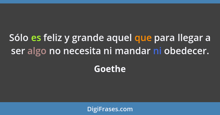 Sólo es feliz y grande aquel que para llegar a ser algo no necesita ni mandar ni obedecer.... - Goethe