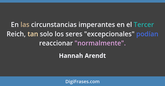 En las circunstancias imperantes en el Tercer Reich, tan solo los seres "excepcionales" podían reaccionar "normalmente".... - Hannah Arendt