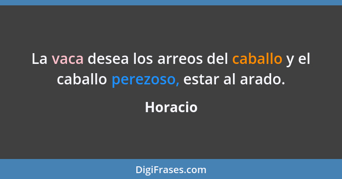 La vaca desea los arreos del caballo y el caballo perezoso, estar al arado.... - Horacio