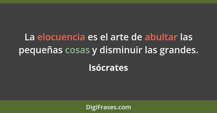 La elocuencia es el arte de abultar las pequeñas cosas y disminuir las grandes.... - Isócrates