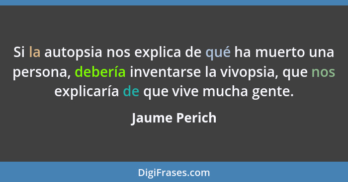 Si la autopsia nos explica de qué ha muerto una persona, debería inventarse la vivopsia, que nos explicaría de que vive mucha gente.... - Jaume Perich