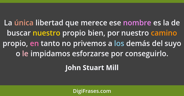 La única libertad que merece ese nombre es la de buscar nuestro propio bien, por nuestro camino propio, en tanto no privemos a los... - John Stuart Mill