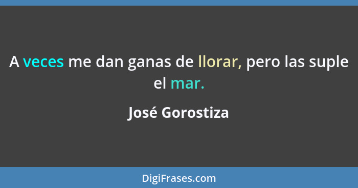 A veces me dan ganas de llorar, pero las suple el mar.... - José Gorostiza