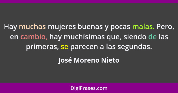 Hay muchas mujeres buenas y pocas malas. Pero, en cambio, hay muchísimas que, siendo de las primeras, se parecen a las segundas.... - José Moreno Nieto