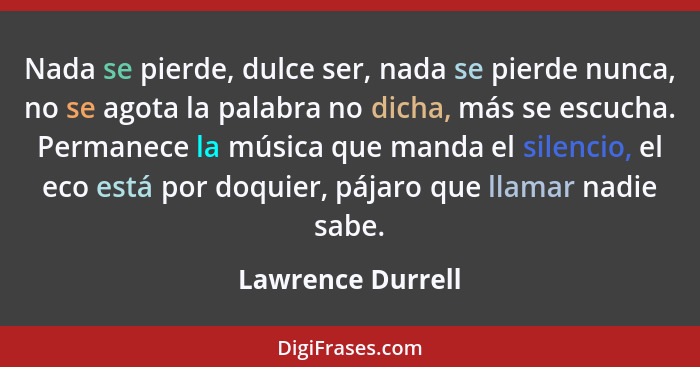 Nada se pierde, dulce ser, nada se pierde nunca, no se agota la palabra no dicha, más se escucha. Permanece la música que manda el... - Lawrence Durrell