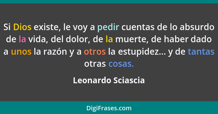 Si Dios existe, le voy a pedir cuentas de lo absurdo de la vida, del dolor, de la muerte, de haber dado a unos la razón y a otros... - Leonardo Sciascia