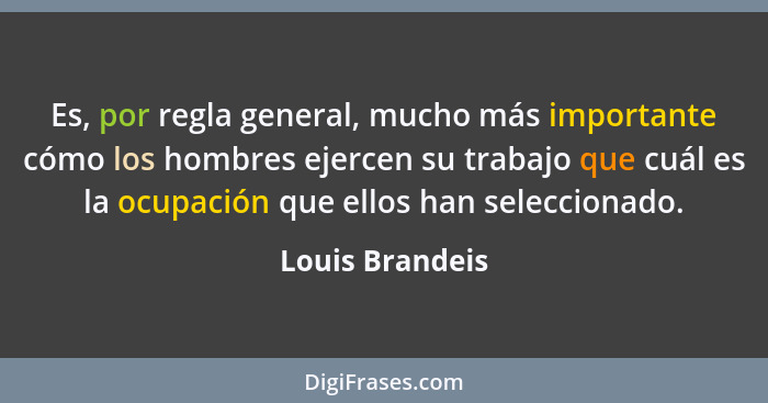 Es, por regla general, mucho más importante cómo los hombres ejercen su trabajo que cuál es la ocupación que ellos han seleccionado.... - Louis Brandeis