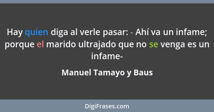 Hay quien diga al verle pasar: - Ahí va un infame; porque el marido ultrajado que no se venga es un infame-... - Manuel Tamayo y Baus