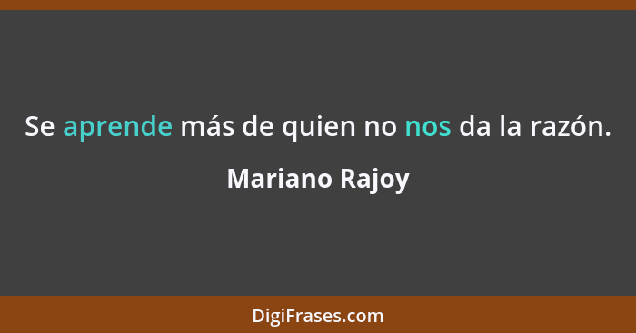 Se aprende más de quien no nos da la razón.... - Mariano Rajoy