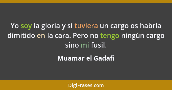 Yo soy la gloria y si tuviera un cargo os habría dimitido en la cara. Pero no tengo ningún cargo sino mi fusil.... - Muamar el Gadafi