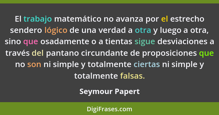 El trabajo matemático no avanza por el estrecho sendero lógico de una verdad a otra y luego a otra, sino que osadamente o a tientas s... - Seymour Papert