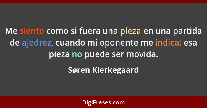 Me siento como si fuera una pieza en una partida de ajedrez, cuando mi oponente me indica: esa pieza no puede ser movida.... - Søren Kierkegaard