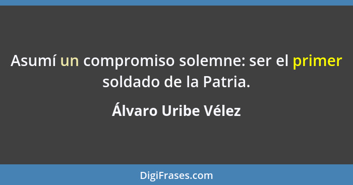 Asumí un compromiso solemne: ser el primer soldado de la Patria.... - Álvaro Uribe Vélez