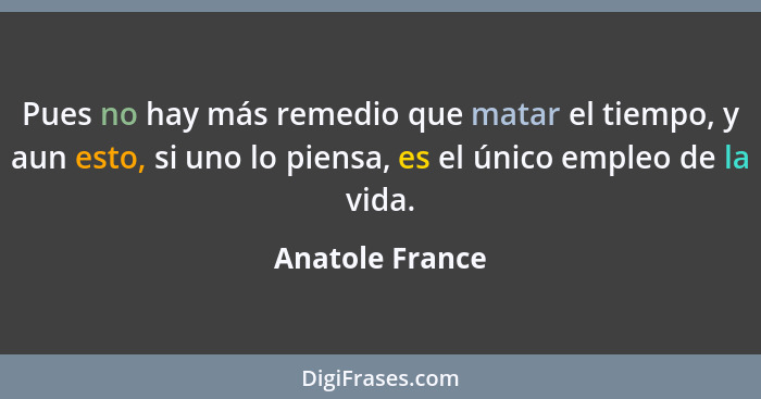 Pues no hay más remedio que matar el tiempo, y aun esto, si uno lo piensa, es el único empleo de la vida.... - Anatole France