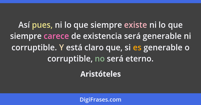 Así pues, ni lo que siempre existe ni lo que siempre carece de existencia será generable ni corruptible. Y está claro que, si es generab... - Aristóteles